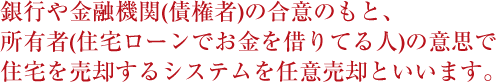 銀行や金融機関(債権者)の合意のもと、所有者(住宅ローンでお金を借りてる人)の意思で住宅を売却するシステムを任意売却といいます。