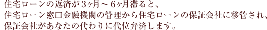住宅ローンの返済が３ヶ月〜６ヶ月滞ると、住宅ローン窓口金融機関の管理から住宅ローンの保証会社に移管され、保証会社があなたの代わりに代位弁済します。